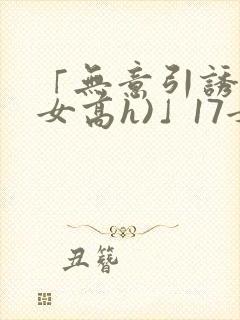 「无意引诱(父女高h)」17女儿被爸爸激