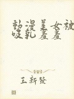 动漫美女被奶头吸乳羞羞