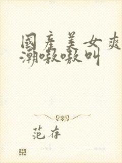 国产美女爽到高潮嗷嗷叫