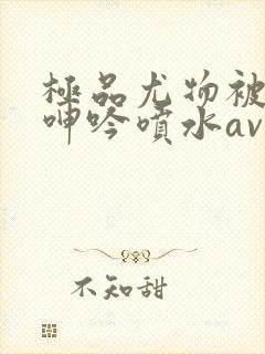 极品尤物被啪到呻吟喷水av