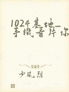 1024基地_手机看片你懂的_在线看片你懂的