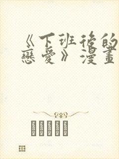 《下班后的列行恋爱》漫画免费阅读