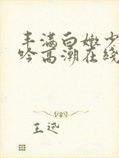 丰满白嫩少妇呻吟高潮在线