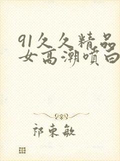 91久久精品美女高潮喷白浆