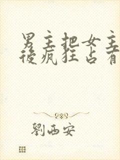 男主把女主qj后疯狂占有女主的小说