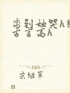 脔到她哭h粗话古言高h