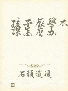 孩子厌学不爱上课怎么办