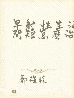 早射 性生活时间短怎么治