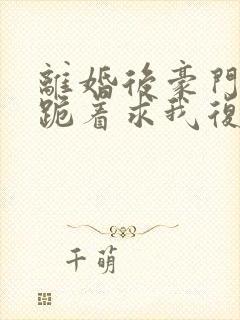 离婚后豪门前夫跪着求我复婚