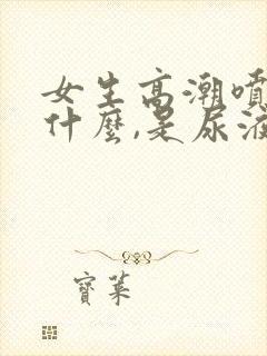 女生高潮喷的是什么,是尿液吗