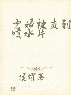 少妇被爽到高潮喷水片