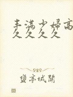 丰满少妇高潮久久久久久