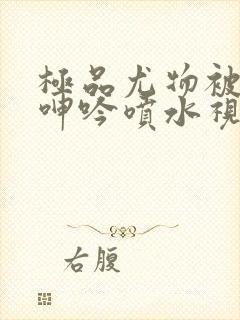 极品尤物被啪到呻吟喷水视频