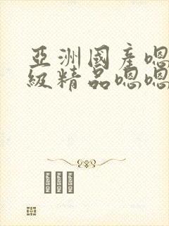 亚洲国产嗯啊三级精品嗯嗯