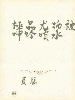 极品尤物被啪到呻吟喷水