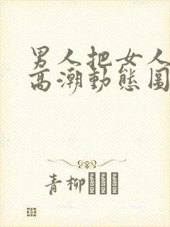 男人把女人插到高潮动态图