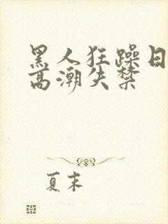 黑人狂躁日本妞高潮失禁