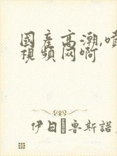 国产高潮,喷水视频网啊