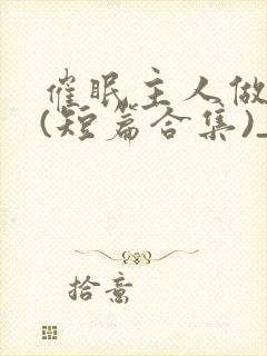 催眠主人做?奴(短篇合集)_催