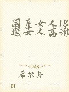 国产女人18精选女人高潮a级片