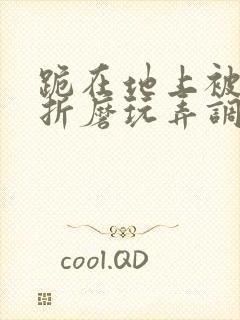 跪在地上被主人折磨玩弄调教