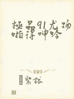 极品91尤物被啪得呻吟