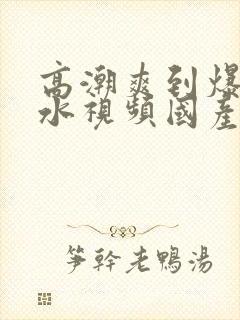 高潮爽到爆的喷水视频国产