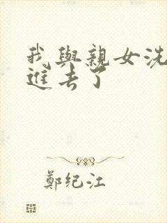 我与亲女洗澡时进去了