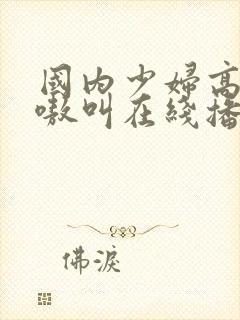 国内少妇高潮嗷嗷叫在线播放