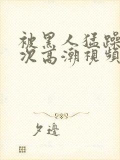 被黑人猛躁12次高潮视频