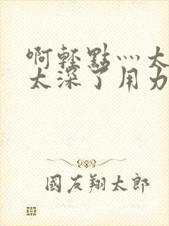 啊轻点灬太粗嗯太深了用力