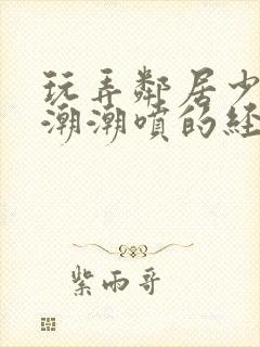 玩弄邻居少妇高潮潮喷的经历91