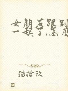 女朋友跟别人在一起了,怎么挽回