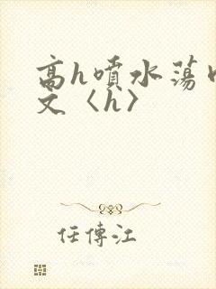 高h喷水荡肉欲文〈h〉