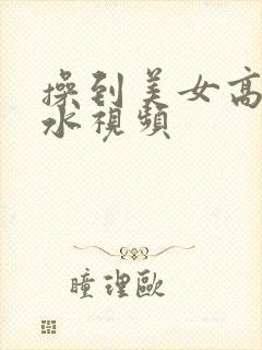 操到美女高潮喷水视频