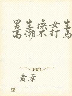 男生操女生操到高潮不打马赛克视频