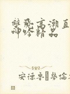 双飞高潮直喷水呻吟精品