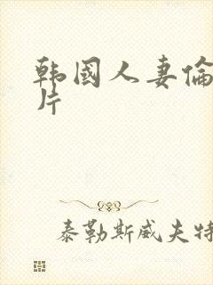 韩国人妻伦理毛片