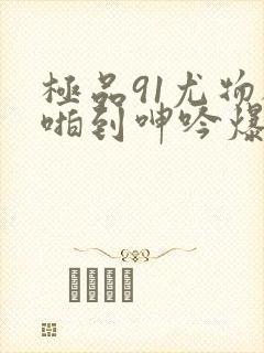 极品91尤物被啪到呻吟爆