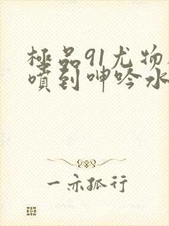 极品91尤物被喷到呻吟水