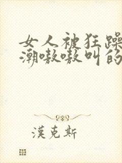 女人被狂躁到高潮嗷嗷叫的歌词