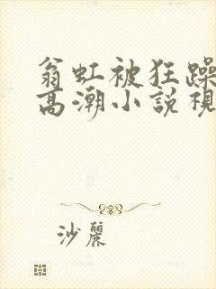 翁虹被狂躁c到高潮小说视频