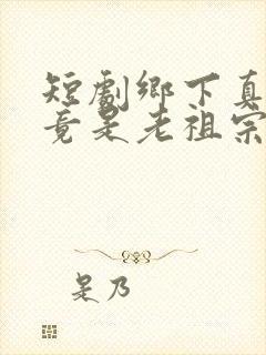 短剧乡下真千金竟是老祖宗全集