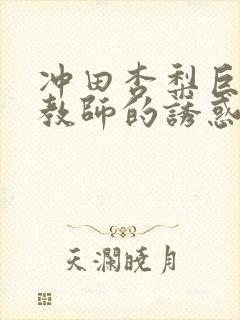 冲田杏梨巨乳女教师的诱惑