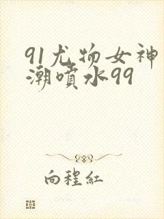 91尤物女神高潮喷水99
