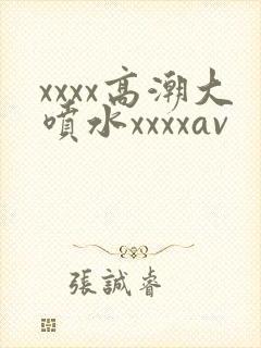 xxxx高潮大喷水xxxxav