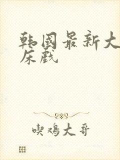 韩国最新大尺度床戏