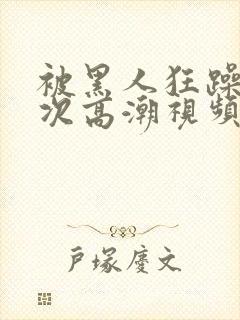 被黑人狂躁10次高潮视频网站