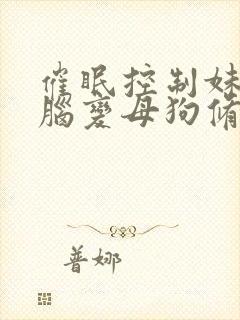 催眠控制妹妹洗脑变母狗修改常识