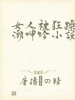 女人被狂躁到高潮呻吟小说